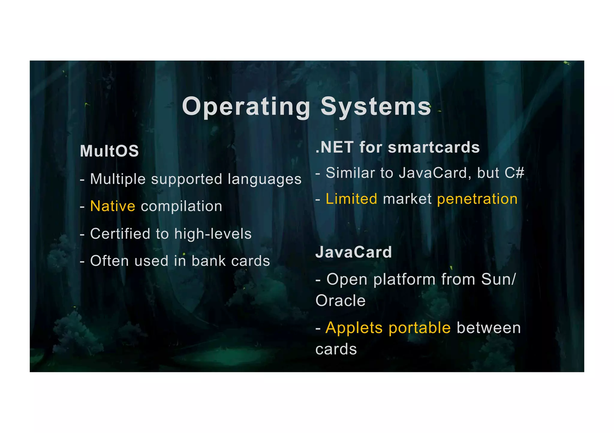 Operating Systems .NET for smartcards - Similar to JavaCard, but C# - Limited market penetration JavaCard - Open platform from Sun/ Oracle - Applets portable between cards MultOS - Multiple supported languages - Native compilation - Certified to high-levels - Often used in bank cards 