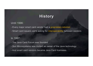 History
Until 1996:
- Every major smart card vendor had a proprietary solution
- Smart card issuers were asking for interoperability between vendors
In 1997:
- The Java Card Forum was founded
- Sun Microsystems was invited as owner of the Java technology
- And smart card vendors became Java Card licensees
 