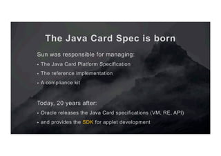 The Java Card Spec is born
Sun was responsible for managing:
§  The Java Card Platform Specification
§  The reference implementation
§  A compliance kit
Today, 20 years after:
§  Oracle releases the Java Card specifications (VM, RE, API)
§  and provides the SDK for applet development
 