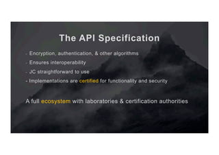 The API Specification
-  Encryption, authentication, & other algorithms
-  Ensures interoperability
-  JC straightforward to use
- Implementations are certified for functionality and security
A full ecosystem with laboratories & certification authorities
 