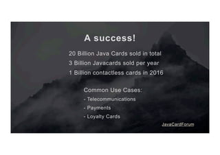 A success!
20 Billion Java Cards sold in total
3 Billion Javacards sold per year
1 Billion contactless cards in 2016
Common Use Cases:
- Telecommunications
- Payments
- Loyalty Cards
JavaCardForum
 