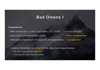 Bad Omens I
Compliance
§  RMI introduced in Java Card Spec. 2.2 (2003) → never adopted
§  Java Card 3.0 Connected (2009) → never implemented
§  Annotation framework for security interoperability → not adopted
-  Vendors implement a subset of the Java Card specification:
q  No list of algorithms supported
q  The specific card must be tested
 