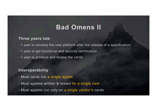Bad Omens II
Three years late
- 1 year to develop the new platform after the release of a specification
- 1 year to get functional and security certification
- 1 year to produce and deploy the cards
Interoperability
- Most cards run a single applet
- Most applets written & tested for a single card
- Most applets run only on a single vendor’s cards
 