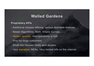 Walled Gardens
Proprietary APIs
- Additional classes offering various desirable features
- Newer Algorithms, Math, Elliptic Curves…
- Vendor specific, interoperability is lost
-  Only for large customers
-  Small dev houses rarely gain access
- Very secretive: NDAs, Very limited info on the internet
 