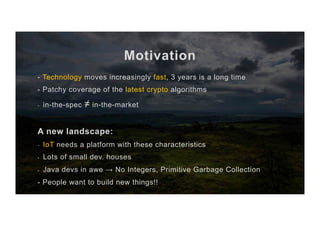 Motivation
- Technology moves increasingly fast, 3 years is a long time
- Patchy coverage of the latest crypto algorithms
-  in-the-spec ≠ in-the-market
A new landscape:
-  IoT needs a platform with these characteristics
-  Lots of small dev. houses
-  Java devs in awe → No Integers, Primitive Garbage Collection
- People want to build new things!!
 