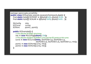 package opencrypto.jcmathlib;
public class ECExample extends javacard.framework.Applet {
final static byte[] ECPOINT = {(byte)0x04, (byte) 0x3B… };
final static byte[] SCALAR = {(byte) 0xE8, (byte) 0x05… };
MLConfig mlc;
ECCurve curve;
ECPoint point1, point2;
public ECExample() {
// Pre-allocate all helper structures
mlc = new MLConfig((short) 256);
// Pre-allocate standard SecP256r1 curve and two EC points on this curve
curve = new ECCurve(false, SecP256r1.p, SecP256r1.a,
SecP256r1.b, SecP256r1.G, SecP256r1.r, mlc);
point1 = new ECPoint(curve, mlc);
point2 = new ECPoint(curve, mlc);
}
…
 