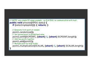 // NOTE: very simple EC usage example - no CLA/INS, no communication with host...
public void process(APDU apdu) {
if (selectingApplet()) { return; }
// Generate first point at random
point1.randomize();
// Set second point to predefined value
point2.setW(ECPOINT, (short) 0, (short) ECPOINT.length);
// Add two points together
point1.add(point2);
// Multiply point by large scalar
point1.multiplication(SCALAR, (short) 0, (short) SCALAR.length);
}
 