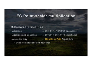 EC Point-scalar multiplication
Multiplication (5 times P) as:
§  Additions → 5P = P+P+P+P+P (5 operations)
§  Additions and Doublings → 5P= 2P + 2P + P (3 operations)
§  A smarter way → Double-n-Add Algorithm
↪ Uses less additions and doublings
 