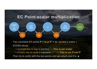 EC Point-scalar multiplication
-  Two candidate EC points P = (x,y) P’ = (x, -y) and a scalar x
-  ECDSA abuse:
→ A private key to sign a plaintext ← This is our scalar
→ A public key to verify a signature. ← This is our P and P’
-  Then try to verify with the two points and see which one it is. ■
API?	
ECDH	
Fail	
Double	
&	
Add	
Fail	
y?	
Fail	
API?	
ECDSA	
Done!	
 