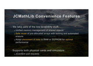 JCMathLib Convenience Features
- We take care of the low-level/dirty stuff:
q  Unified memory management of shared objects
q  Safe reuse of pre-allocated arrays with locking and automated
erasure
q  Adapt placement of data in RAM or EEPROM for optimal
performance
-  Supports both physical cards and simulators
q  JCardSim pull requests
 
