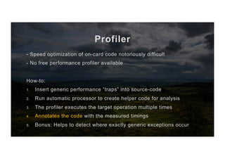 Profiler
- Speed optimization of on-card code notoriously difficult
- No free performance profiler available
How-to:
1.  Insert generic performance “traps” into source-code
2.  Run automatic processor to create helper code for analysis
3.  The profiler executes the target operation multiple times
4.  Annotates the code with the measured timings
5.  Bonus: Helps to detect where exactly generic exceptions occur
 