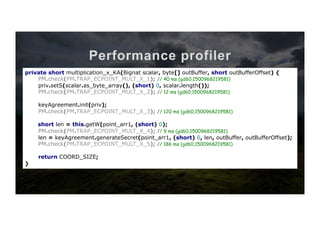 Performance profiler
private short multiplication_x_KA(Bignat scalar, byte[] outBuffer, short outBufferOffset) {
priv.setS(scalar.as_byte_array(), (short) 0, scalar.length());
keyAgreement.init(priv);
short len = this.getW(point_arr1, (short) 0);
len = keyAgreement.generateSecret(point_arr1, (short) 0, len, outBuffer, outBufferOffset);
return COORD_SIZE;
}	
private short multiplication_x_KA(Bignat scalar, byte[] outBuffer, short outBufferOffset) {
PM.check(PM.TRAP_ECPOINT_MULT_X_0);
priv.setS(scalar.as_byte_array(), (short) 0, scalar.length());
PM.check(PM.TRAP_ECPOINT_MULT_X_0);
keyAgreement.init(priv);
PM.check(PM.TRAP_ECPOINT_MULT_X_0);
short len = this.getW(point_arr1, (short) 0);
PM.check(PM.TRAP_ECPOINT_MULT_X_0);
len = keyAgreement.generateSecret(point_arr1, (short) 0, len, outBuffer, outBufferOffset);
PM.check(PM.TRAP_ECPOINT_MULT_X_0);
return COORD_SIZE;
}	
private short multiplication_x_KA(Bignat scalar, byte[] outBuffer, short outBufferOffset) {
PM.check(PM.TRAP_ECPOINT_MULT_X_1);
priv.setS(scalar.as_byte_array(), (short) 0, scalar.length());
PM.check(PM.TRAP_ECPOINT_MULT_X_2);
keyAgreement.init(priv);
PM.check(PM.TRAP_ECPOINT_MULT_X_3);
short len = this.getW(point_arr1, (short) 0);
PM.check(PM.TRAP_ECPOINT_MULT_X_4);
len = keyAgreement.generateSecret(point_arr1, (short) 0, len, outBuffer, outBufferOffset);
PM.check(PM.TRAP_ECPOINT_MULT_X_5);
return COORD_SIZE;
}	
Client-side	tesQng	code	
private short multiplication_x_KA(Bignat scalar, byte[] outBuffer, short outBufferOffset) {
PM.check(PM.TRAP_ECPOINT_MULT_X_1); // 40 ms (gd60,1500968219581)
priv.setS(scalar.as_byte_array(), (short) 0, scalar.length());
PM.check(PM.TRAP_ECPOINT_MULT_X_2); // 12 ms (gd60,1500968219581)
keyAgreement.init(priv);
PM.check(PM.TRAP_ECPOINT_MULT_X_3); // 120 ms (gd60,1500968219581)
short len = this.getW(point_arr1, (short) 0);
PM.check(PM.TRAP_ECPOINT_MULT_X_4); // 9 ms (gd60,1500968219581)
len = keyAgreement.generateSecret(point_arr1, (short) 0, len, outBuffer, outBufferOffset);
PM.check(PM.TRAP_ECPOINT_MULT_X_5); // 186 ms (gd60,1500968219581)
return COORD_SIZE;
}	
 