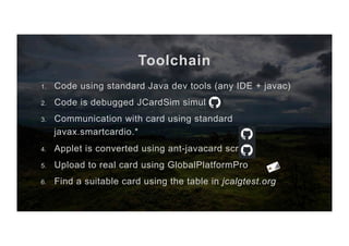Toolchain
1.  Code using standard Java dev tools (any IDE + javac)
2.  Code is debugged JCardSim simulator
3.  Communication with card using standard
javax.smartcardio.*
4.  Applet is converted using ant-javacard scripts
5.  Upload to real card using GlobalPlatformPro
6.  Find a suitable card using the table in jcalgtest.org
 