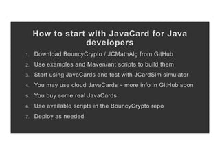 How to start with JavaCard for Java
developers
1.  Download BouncyCrypto / JCMathAlg from GitHub
2.  Use examples and Maven/ant scripts to build them
3.  Start using JavaCards and test with JCardSim simulator
4.  You may use cloud JavaCards – more info in GitHub soon
5.  You buy some real JavaCards
6.  Use available scripts in the BouncyCrypto repo
7.  Deploy as needed
 