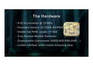 The Hardware
- 8-32 bit processor @ 10+MHz
- Persistent memory 32-150kB (EEPROM)
- Volatile fast RAM, usually <<10kB
- Truly Random Number Generator
-  Cryptographic Coprocessor (3DES,AES,RSA-2048,...)
- Limited interface, small trusted computing base
EEPROM	
CPU	
CRYPTO	
SRAM	
ROM	
RNG	
 