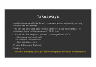 Takeaways
§  JavaCards are an affordable and convenient way of separating security
critical code and secrets
§  You can use JavaCard code in local hardware, cloud JavaCards, or in
simulators (local or listening on an TCP/IP port)
§  JCMath Lib fills the gap in modern crypto algorithms - ECC
→ Developers now free to build
→ Examples & Documentation
→ No 3-year lag anymore
§  Profiler & Complete Toolchain
§  Working on…
§  Toolchain, examples, quick get-started integration scenarios and templates
 