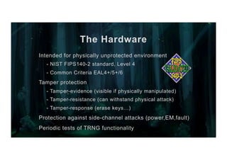 The Hardware
Intended for physically unprotected environment
- NIST FIPS140-2 standard, Level 4
- Common Criteria EAL4+/5+/6
Tamper protection
- Tamper-evidence (visible if physically manipulated)
- Tamper-resistance (can withstand physical attack)
- Tamper-response (erase keys…)
Protection against side-channel attacks (power,EM,fault)
Periodic tests of TRNG functionality
 
