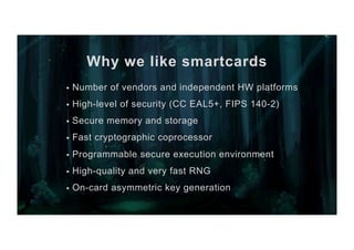 Why we like smartcards
§  Number of vendors and independent HW platforms
§  High-level of security (CC EAL5+, FIPS 140-2)
§  Secure memory and storage
§  Fast cryptographic coprocessor
§  Programmable secure execution environment
§  High-quality and very fast RNG
§  On-card asymmetric key generation
 