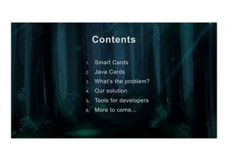 Contents
1.  Smart Cards
2.  Java Cards
3.  What’s the problem?
4.  Our solution
5.  Tools for developers
6.  More to come...
