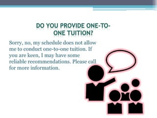 Sorry, no, my schedule does not allow
me to conduct one-to-one tuition. If
you are keen, I may have some
reliable recommendations. Please call
for more information.