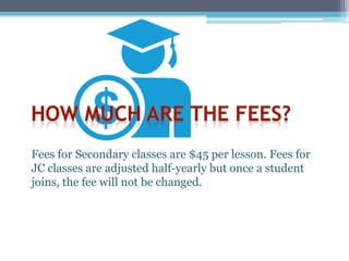 Fees for Secondary classes are $45 per lesson. Fees for
JC classes are adjusted half-yearly but once a student
joins, the fee will not be changed.