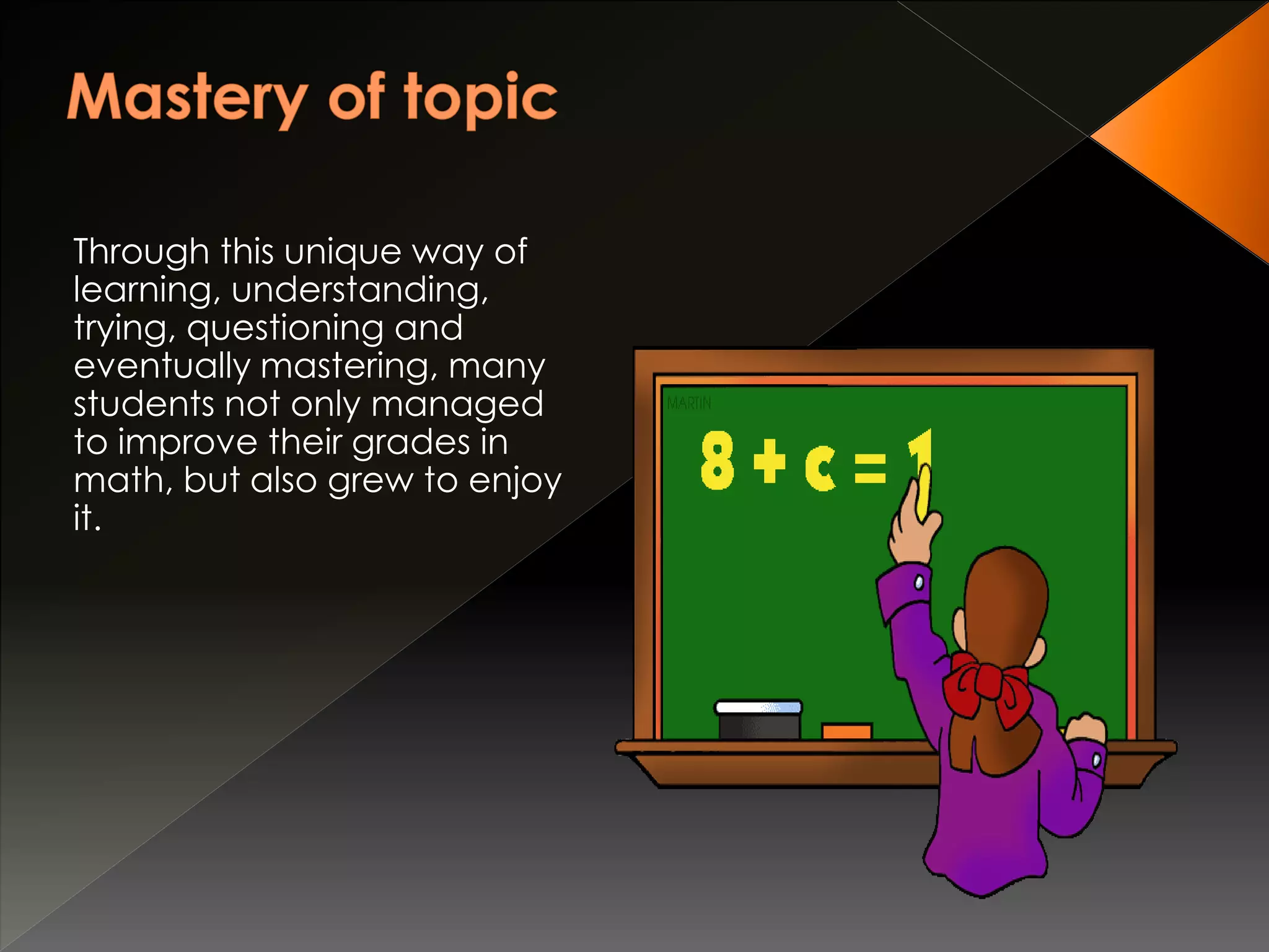 Through this unique way of
learning, understanding,
trying, questioning and
eventually mastering, many
students not only managed
to improve their grades in
math, but also grew to enjoy
it.
