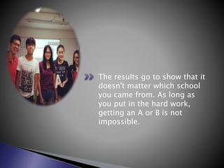 The results go to show that it
doesn't matter which school
you came from. As long as
you put in the hard work,
getting an A or B is not
impossible.
 