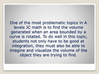 One of the most problematic topics in A
levels JC math is to find the volume
generated when an area bounded by a
curve is rotated. To do well in this topic,
students not only have to be good at
integration, they must also be able to
imagine and visualize the volume of the
object they are trying to find.
 