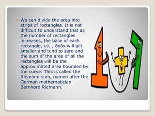  We can divide the area into
strips of rectangles. It is not
difficult to understand that as
the number of rectangles
increases, the base of each
rectangle, i.e. , δxδx will get
smaller and tend to zero and
the sum of the area of all the
rectangles will be the
approximated area bounded by
the curve. This is called the
Riemann sum, named after the
German mathematician
Bernhard Riemann.
 