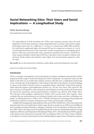 Journal of Computer-Mediated Communication




Social Networking Sites: Their Users and Social
Implications — A Longitudinal Study

Petter Bae Brandtzæg
Social implications of social media




   The rapid adoption of social networking sites (SNSs) raises important questions about the social
   implications of such usage. Drawing on unique longitudinal data, surveying a representative sample
   of Norwegian online users (N = 2,000, age 15–75 years) in 3 annual waves (2008, 2009, and 2010),
   this study found a signiﬁcantly higher score among SNS users in comparison to nonusers in 3 out of
   4 social capital dimensions: face-to-face interactions, number of acquaintances, and bridging capital.
   However, SNS-users, and in particular males, reported more loneliness than nonusers. Furthermore,
   cluster analyses identiﬁed 5 distinct types of SNS users: Sporadics, Lurkers, Socializers, Debaters, and
   Advanced. Results indicate that Socializers report higher levels of social capital compared to other
   user types.

Key words: face-to-face interactions, loneliness, social capital, social networking sites, user types

doi:10.1111/j.1083-6101.2012.01580.x

Introduction
There is currently a strong debate on the social impact of computer-mediated communication (CMC)
in general and the usage of social networking sites (SNSs) in particular. An important reason for this
debate is that there are no studies that compare nonusers with SNS users. Longitudinal research that
covers a broader part of the population is also lacking in this ﬁeld. In the absence of research ﬁndings
to report on, the media is forced to report on anecdotal evidence, which fuels ‘‘antisocial networking’’
claims about the negative social implications of SNSs (e.g., The New York Times, 2010, April 30). The
heavy social cost of using SNSs is also assumed by some academics to be decreased social involvement,
less face-to-face interaction, and increased loneliness or isolation (e.g., Morris, 2010; Turkle, 2011).
The relevance of this problem is illustrated by Turkle’s (2011) newest book Alone Together, which
concludes that our social preferences are evolving to include, and in some cases favor, technology over
people. As stated by Kraut et al. (1998, p. 1017): ‘‘Whether the Internet is increasing or decreasing social
involvement could have enormous consequences for society and for people’s well-being.’’
     In light of the foregoing, the rapid adoption of the use of SNSs (NielsenWire, 2010) raises important
questions about the social implications of their usage. However, people can use SNSs in several different
ways including accessing information, debating, socializing, or for entertainment (Valenzuela, Park &
Kee, 2009). Hence, the usage of such sites differs from person to person, and dissimilar patterns of usage
might have different social implications (Brandtzæg & Heim, 2011). The identiﬁcation of SNS usage has
so far relied on users’ interactions on speciﬁc SNSs (e.g. MySpace, Flickr, You Tube, Twitter, LinkedIn,
or Facebook), or on basic measurements and an understanding of usage in terms of frequency measures

Journal of Computer-Mediated Communication 17 (2012) 467–488 © 2012 International Communication Association   467
 