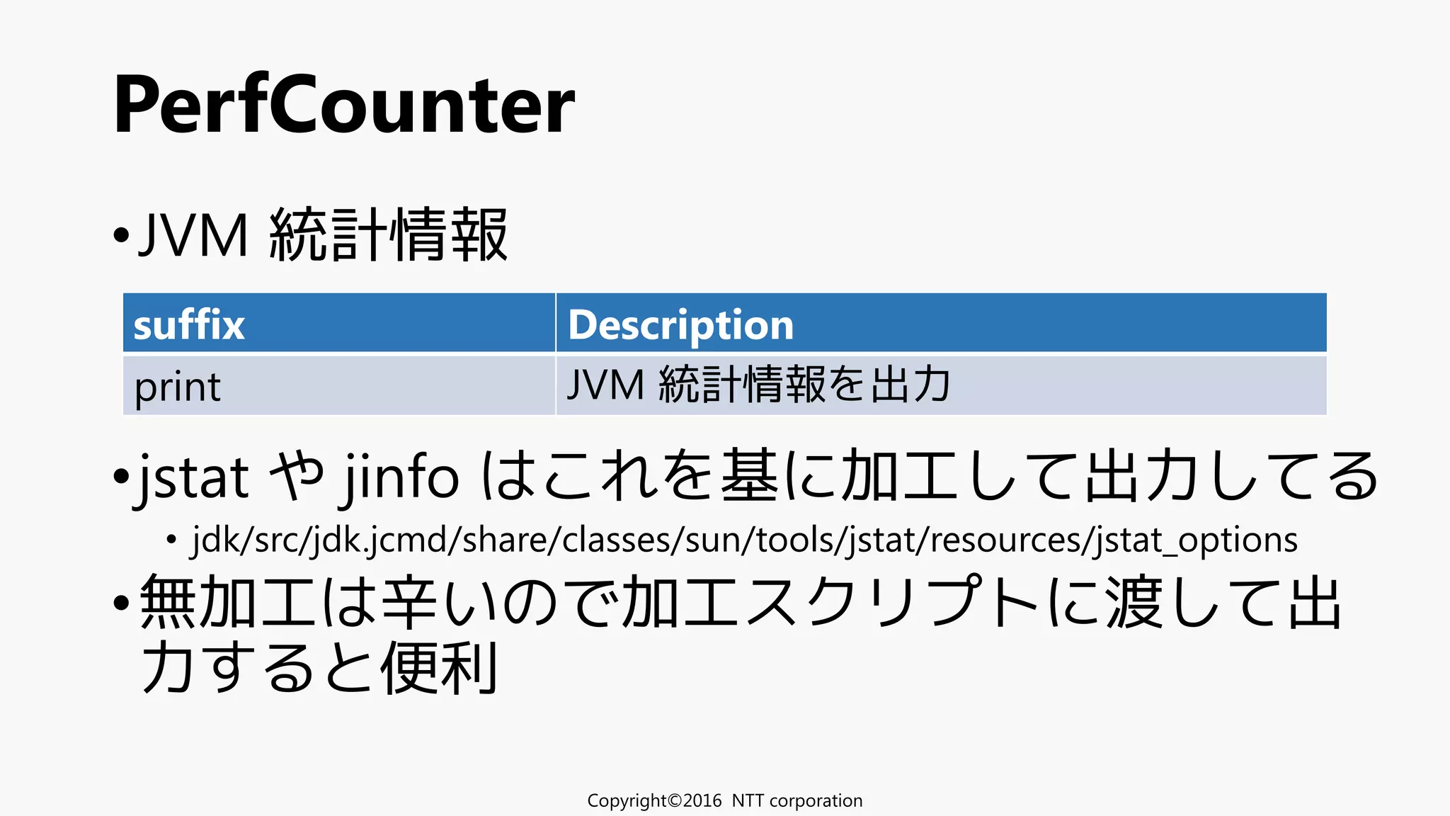•JVM 統計情報
•jstat や jinfo はこれを基に加工して出力してる
• jdk/src/jdk.jcmd/share/classes/sun/tools/jstat/resources/jstat_options
•無加工は辛いので加工スクリプトに渡して出
力すると便利
PerfCounter
Copyright©2016 NTT corporation
suffix Description
print JVM 統計情報を出力
 