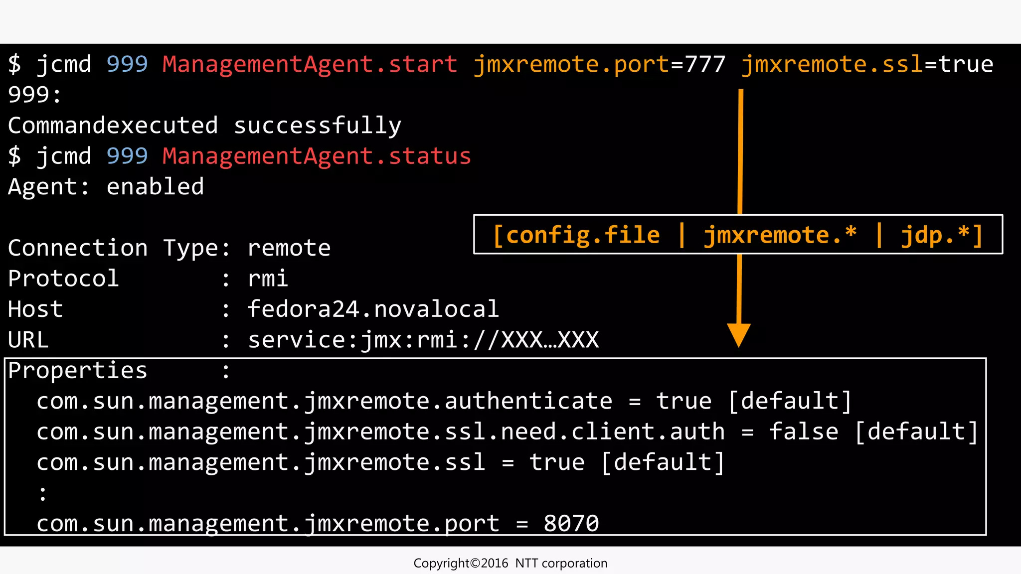 $ jcmd 999 ManagementAgent.start jmxremote.port=777 jmxremote.ssl=true
999:
Commandexecuted successfully
$ jcmd 999 ManagementAgent.status
Agent: enabled
Connection Type: remote
Protocol : rmi
Host : fedora24.novalocal
URL : service:jmx:rmi://XXX…XXX
Properties :
com.sun.management.jmxremote.authenticate = true [default]
com.sun.management.jmxremote.ssl.need.client.auth = false [default]
com.sun.management.jmxremote.ssl = true [default]
:
com.sun.management.jmxremote.port = 8070
Copyright©2016 NTT corporation
[config.file | jmxremote.* | jdp.*]
 