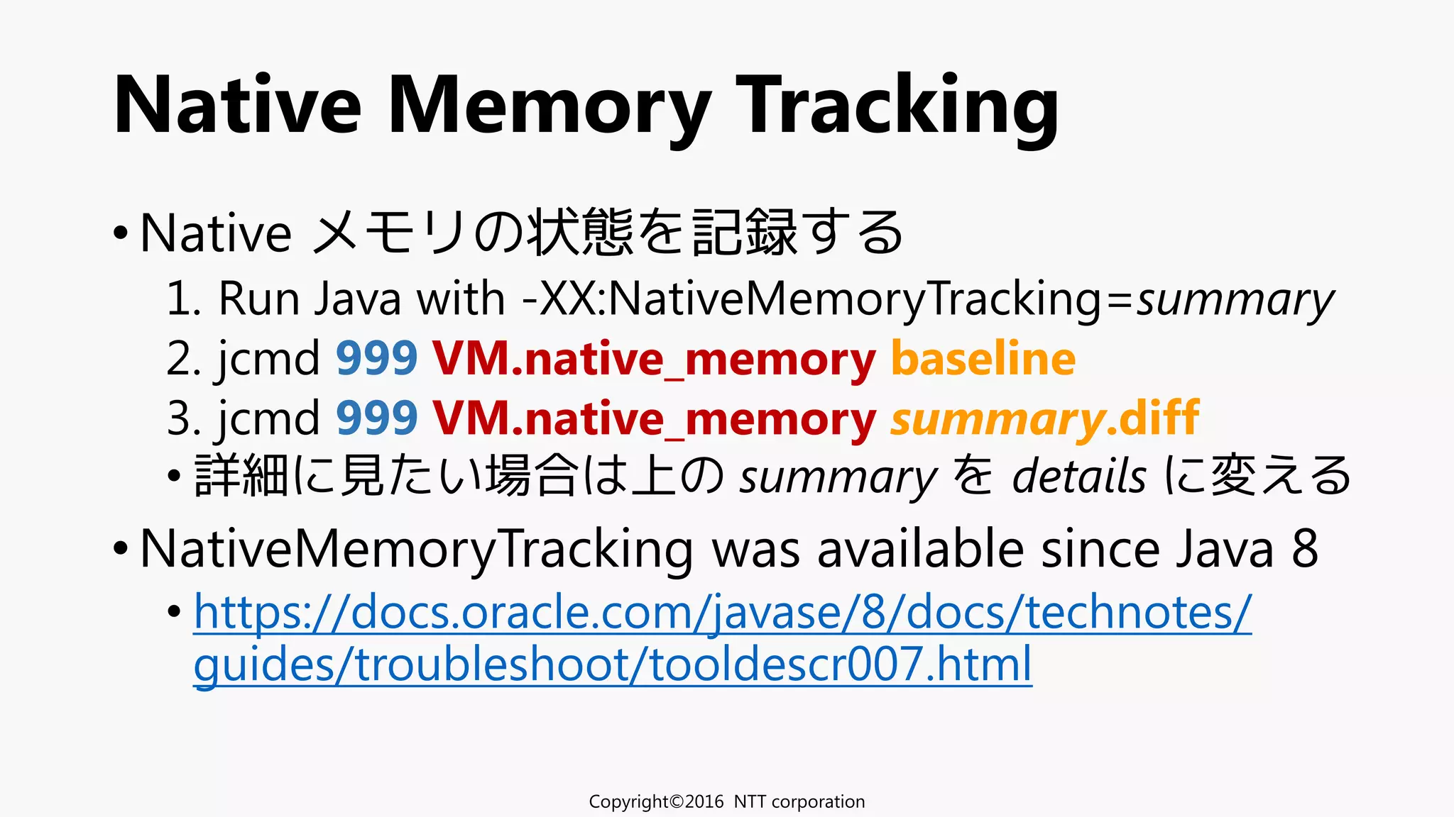 • Native メモリの状態を記録する
1. Run Java with -XX:NativeMemoryTracking=summary
2. jcmd 999 VM.native_memory baseline
3. jcmd 999 VM.native_memory summary.diff
• 詳細に見たい場合は上の summary を details に変える
• NativeMemoryTracking was available since Java 8
• https://docs.oracle.com/javase/8/docs/technotes/
guides/troubleshoot/tooldescr007.html
Native Memory Tracking
Copyright©2016 NTT corporation
 