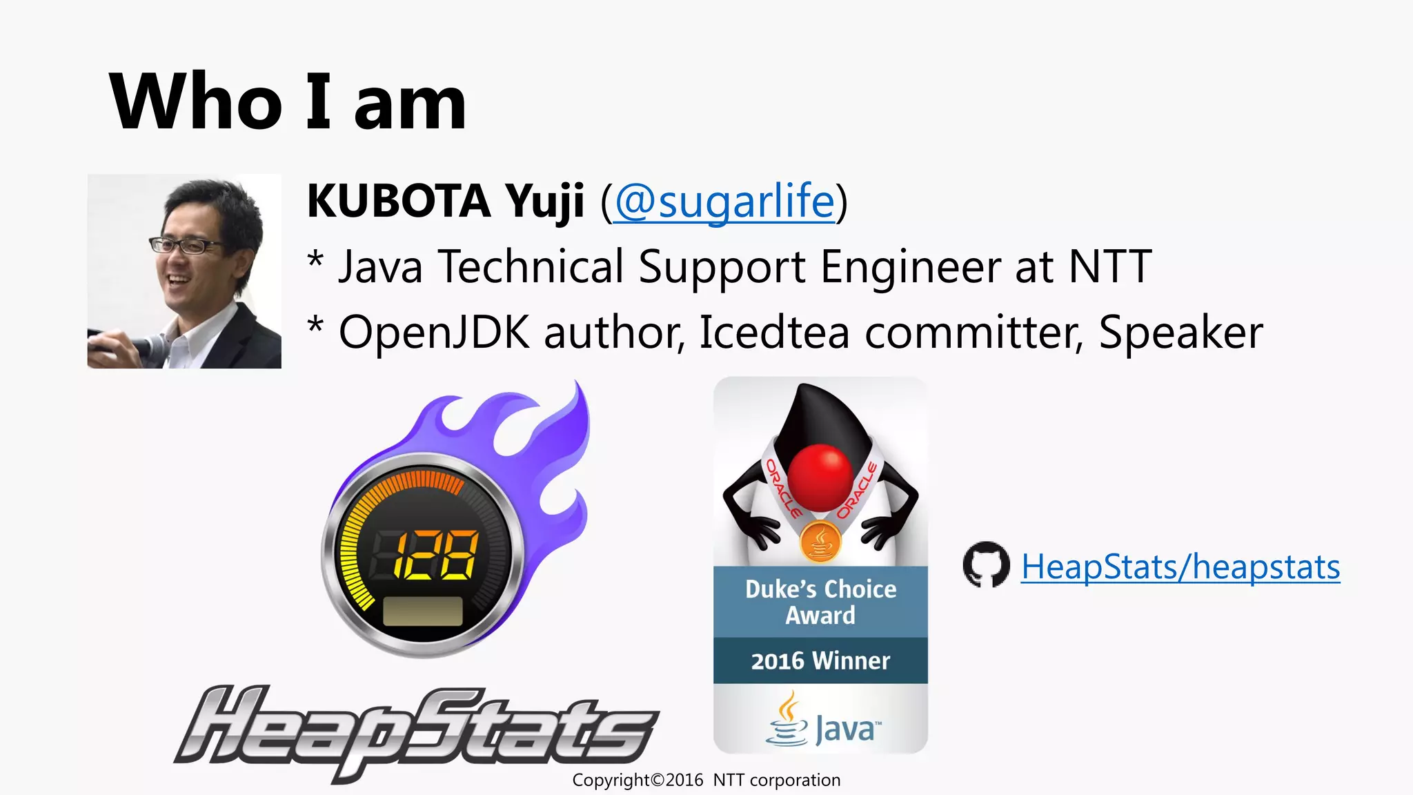 Who I am
KUBOTA Yuji (@sugarlife)
* Java Technical Support Engineer at NTT
* OpenJDK author, Icedtea committer, Speaker
Copyright©2016 NTT corporation
HeapStats/heapstats
 