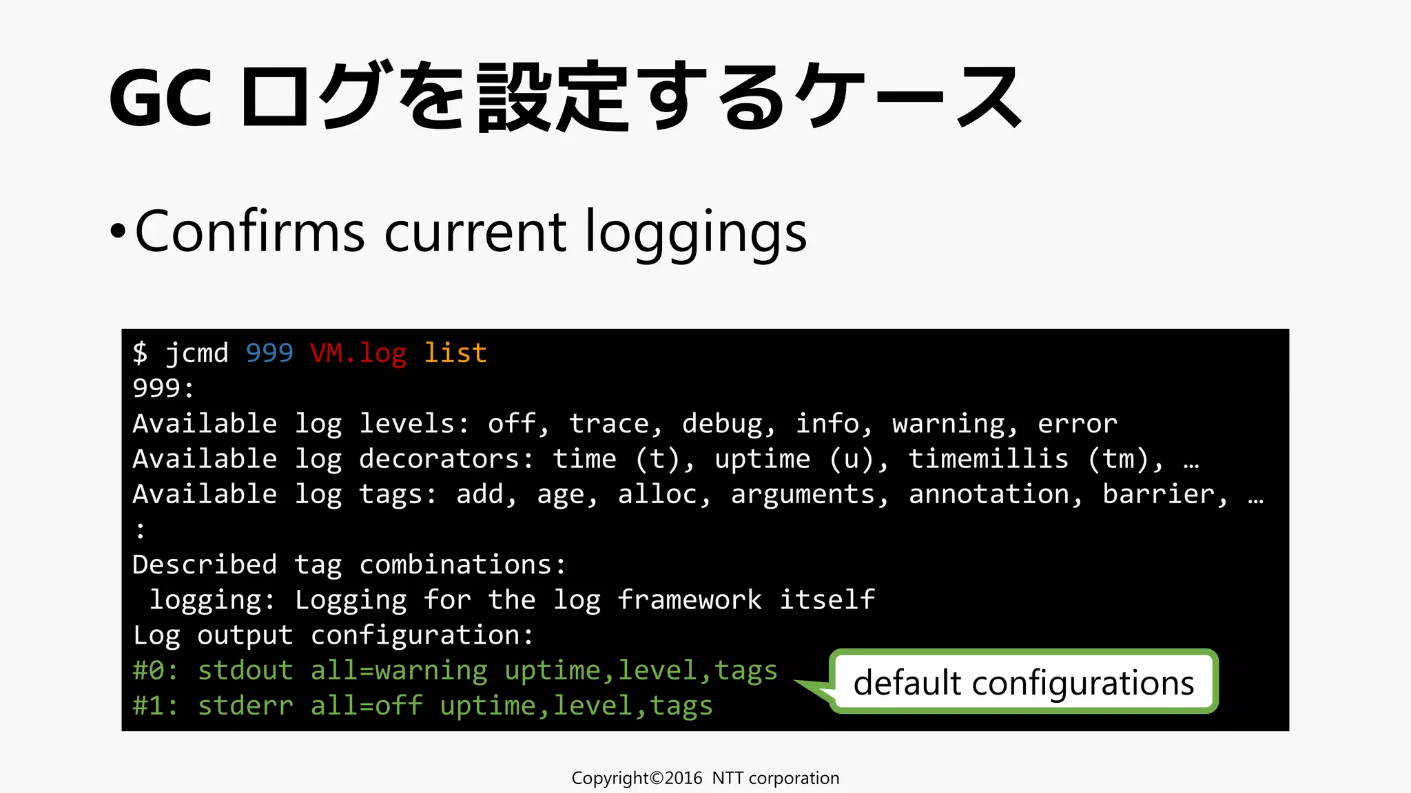•Confirms current loggings
GC ログを設定するケース
Copyright©2016 NTT corporation
$ jcmd 999 VM.log list
999:
Available log levels: off, trace, debug, info, warning, error
Available log decorators: time (t), uptime (u), timemillis (tm), …
Available log tags: add, age, alloc, arguments, annotation, barrier, …
:
Described tag combinations:
logging: Logging for the log framework itself
Log output configuration:
#0: stdout all=warning uptime,level,tags
#1: stderr all=off uptime,level,tags
default configurations
 