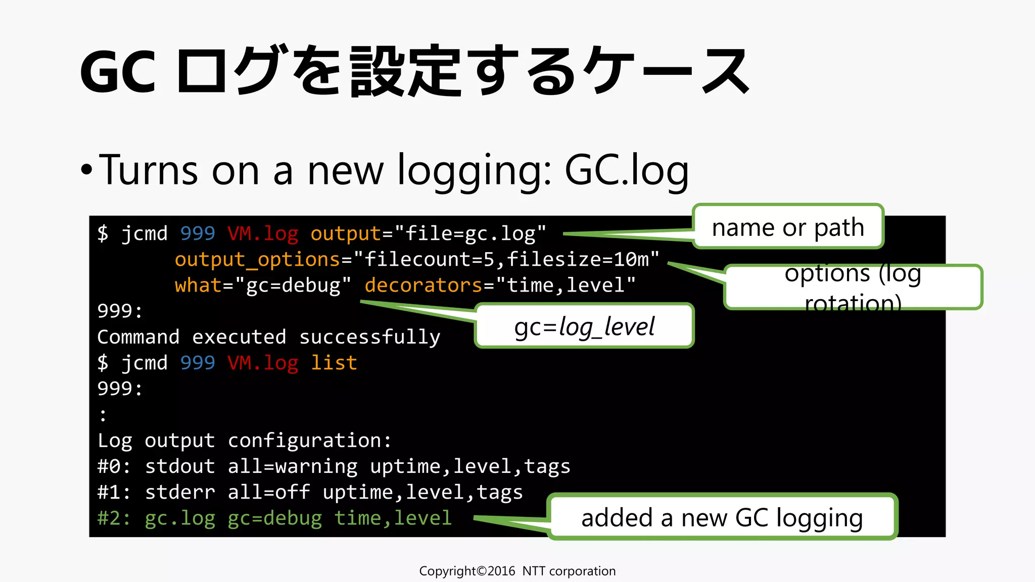 •Turns on a new logging: GC.log
GC ログを設定するケース
Copyright©2016 NTT corporation
$ jcmd 999 VM.log output="file=gc.log"
output_options="filecount=5,filesize=10m"
what="gc=debug" decorators="time,level"
999:
Command executed successfully
$ jcmd 999 VM.log list
999:
:
Log output configuration:
#0: stdout all=warning uptime,level,tags
#1: stderr all=off uptime,level,tags
#2: gc.log gc=debug time,level added a new GC logging
gc=log_level
name or path
options (log
rotation)
 