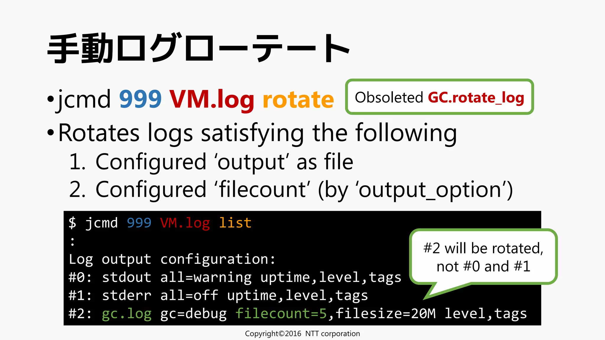 •jcmd 999 VM.log rotate
•Rotates logs satisfying the following
1. Configured ‘output’ as file
2. Configured ‘filecount’ (by ‘output_option’)
手動ログローテート
$ jcmd 999 VM.log list
:
Log output configuration:
#0: stdout all=warning uptime,level,tags
#1: stderr all=off uptime,level,tags
#2: gc.log gc=debug filecount=5,filesize=20M level,tags
#2 will be rotated,
not #0 and #1
Obsoleted GC.rotate_log
Copyright©2016 NTT corporation
 