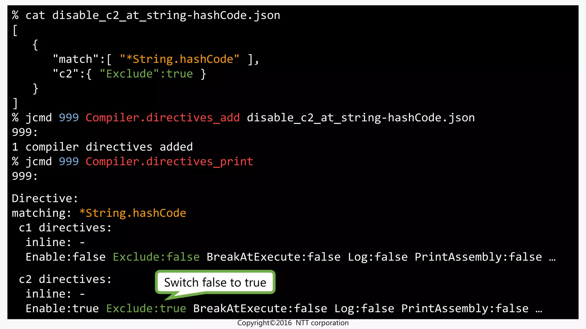 % cat disable_c2_at_string-hashCode.json
[
{
"match":[ "*String.hashCode" ],
"c2":{ "Exclude":true }
}
]
% jcmd 999 Compiler.directives_add disable_c2_at_string-hashCode.json
999:
1 compiler directives added
% jcmd 999 Compiler.directives_print
999:
Directive:
matching: *String.hashCode
c1 directives:
inline: -
Enable:false Exclude:false BreakAtExecute:false Log:false PrintAssembly:false …
c2 directives:
inline: -
Enable:true Exclude:true BreakAtExecute:false Log:false PrintAssembly:false …
Switch false to true
Copyright©2016 NTT corporation
 