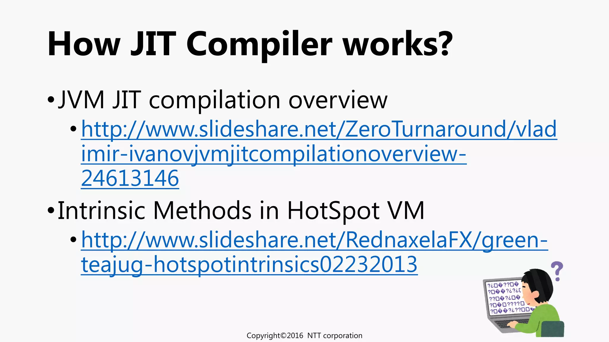 How JIT Compiler works?
•JVM JIT compilation overview
•http://www.slideshare.net/ZeroTurnaround/vlad
imir-ivanovjvmjitcompilationoverview-
24613146
•Intrinsic Methods in HotSpot VM
•http://www.slideshare.net/RednaxelaFX/green-
teajug-hotspotintrinsics02232013
Copyright©2016 NTT corporation
 