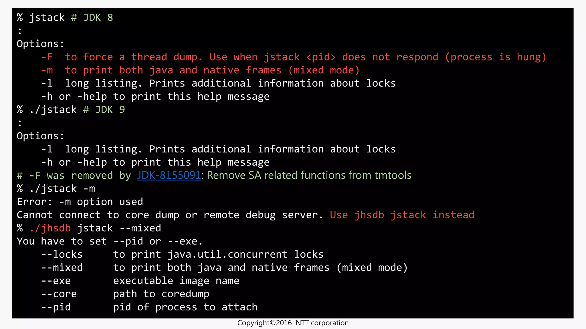 •Introduction to Troubleshooting in JDK 9
•JDK 9 では jcmd / jhsdb を使おうという話
•スライド：https://goo.gl/4jaujJ
JavaOne 2016
% jstack # JDK 8
:
Options:
-F to force a thread dump. Use when jstack <pid> does not respond (process is hung)
-m to print both java and native frames (mixed mode)
-l long listing. Prints additional information about locks
-h or -help to print this help message
% ./jstack # JDK 9
:
Options:
-l long listing. Prints additional information about locks
-h or -help to print this help message
# -F was removed by JDK-8155091: Remove SA related functions from tmtools
% ./jstack -m
Error: -m option used
Cannot connect to core dump or remote debug server. Use jhsdb jstack instead
% ./jhsdb jstack --mixed
You have to set --pid or --exe.
--locks to print java.util.concurrent locks
--mixed to print both java and native frames (mixed mode)
--exe executable image name
--core path to coredump
--pid pid of process to attach
Copyright©2016 NTT corporation
 