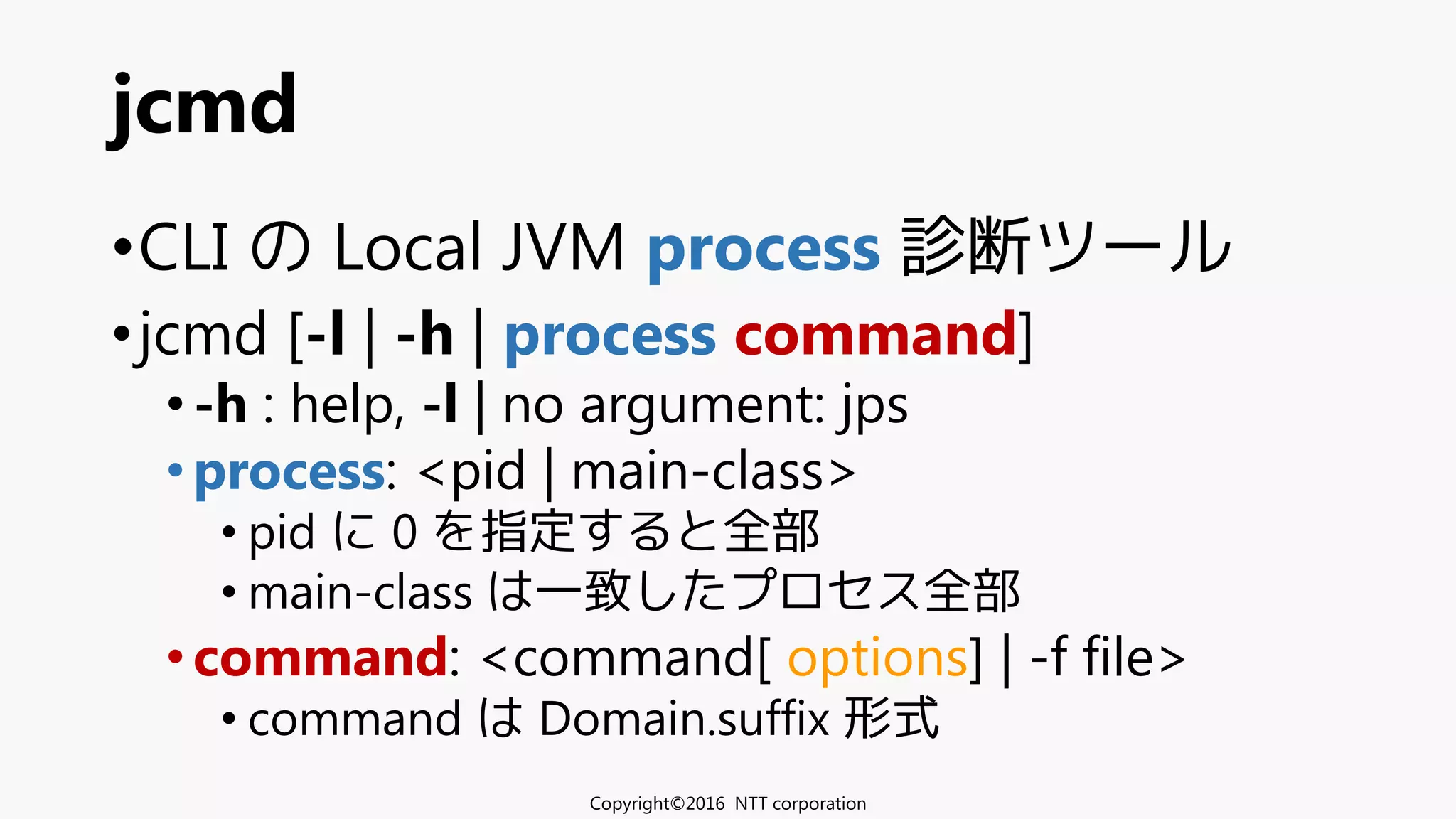 •CLI の Local JVM process 診断ツール
•jcmd [-l | -h | process command]
•-h : help, -l | no argument: jps
•process: <pid | main-class>
• pid に 0 を指定すると全部
• main-class は一致したプロセス全部
•command: <command[ options] | -f file>
• command は Domain.suffix 形式
jcmd
Copyright©2016 NTT corporation
 