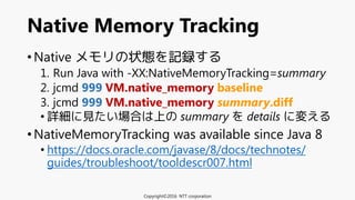• Native メモリの状態を記録する
1. Run Java with -XX:NativeMemoryTracking=summary
2. jcmd 999 VM.native_memory baseline
3. jcmd 999 VM.native_memory summary.diff
• 詳細に見たい場合は上の summary を details に変える
• NativeMemoryTracking was available since Java 8
• https://docs.oracle.com/javase/8/docs/technotes/
guides/troubleshoot/tooldescr007.html
Native Memory Tracking
Copyright©2016 NTT corporation
 