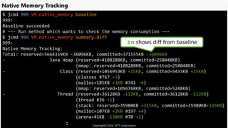 $ jcmd 999 VM.native_memory baseline
999:
Baseline succeeded
# --- Run method which wants to check the memory consumption ---
$ jcmd 999 VM.native_memory summary.diff
999:
Native Memory Tracking:
Total: reserved=5664359KB -36096KB, committed=371555KB -36096KB
- Java Heap (reserved=4108288KB, committed=258048KB)
(mmap: reserved=4108288KB, committed=258048KB)
- Class (reserved=1056953KB +15KB, committed=5433KB +15KB)
(classes #767 +3)
(malloc=185KB +3KB #741 -4)
(mmap: reserved=1056768KB, committed=5248KB)
- Thread (reserved=36128KB -112KB, committed=36128KB -112KB)
(thread #36 +1)
(stack: reserved=35980KB +325KB, committed=35980KB+325KB)
(malloc=107KB +2KB #197 +4)
(arena=41KB -130KB #70 +2)
:
Native Memory Tracking
±n shows diff from baseline
Copyright©2016 NTT corporation
 
