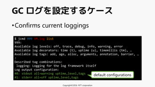 •Confirms current loggings
GC ログを設定するケース
Copyright©2016 NTT corporation
$ jcmd 999 VM.log list
999:
Available log levels: off, trace, debug, info, warning, error
Available log decorators: time (t), uptime (u), timemillis (tm), …
Available log tags: add, age, alloc, arguments, annotation, barrier, …
:
Described tag combinations:
logging: Logging for the log framework itself
Log output configuration:
#0: stdout all=warning uptime,level,tags
#1: stderr all=off uptime,level,tags
default configurations
 