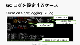 •Turns on a new logging: GC.log
GC ログを設定するケース
Copyright©2016 NTT corporation
$ jcmd 999 VM.log output="file=gc.log"
output_options="filecount=5,filesize=10m"
what="gc=debug" decorators="time,level"
999:
Command executed successfully
$ jcmd 999 VM.log list
999:
:
Log output configuration:
#0: stdout all=warning uptime,level,tags
#1: stderr all=off uptime,level,tags
#2: gc.log gc=debug time,level added a new GC logging
gc=log_level
name or path
options (log
rotation)
 