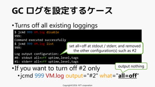•Turns off all existing loggings
•If you want to turn off #2 only
•jcmd 999 VM.log output="#2" what="all=off"
GC ログを設定するケース
Copyright©2016 NTT corporation
$ jcmd 999 VM.log disable
999:
Command executed successfully
$ jcmd 999 VM.log list
999:
:
Log output configuration:
#0: stdout all=off uptime,level,tags
#1: stderr all=off uptime,level,tags
set all=off at stdout / stderr, and removed
the other configuration(s) such as #2
output nothing
 