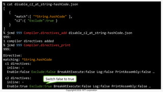 % cat disable_c2_at_string-hashCode.json
[
{
"match":[ "*String.hashCode" ],
"c2":{ "Exclude":true }
}
]
% jcmd 999 Compiler.directives_add disable_c2_at_string-hashCode.json
999:
1 compiler directives added
% jcmd 999 Compiler.directives_print
999:
Directive:
matching: *String.hashCode
c1 directives:
inline: -
Enable:false Exclude:false BreakAtExecute:false Log:false PrintAssembly:false …
c2 directives:
inline: -
Enable:true Exclude:true BreakAtExecute:false Log:false PrintAssembly:false …
Switch false to true
Copyright©2016 NTT corporation
 