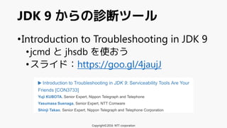 •Introduction to Troubleshooting in JDK 9
•jcmd と jhsdb を使おう
•スライド：https://goo.gl/4jaujJ
JDK 9 からの診断ツール
Copyright©2016 NTT corporation
 