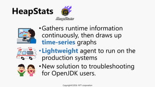 •Gathers runtime information
continuously, then draws up
time-series graphs
•Lightweight agent to run on the
production systems
•New solution to troubleshooting
for OpenJDK users.
HeapStats
Copyright©2016 NTT corporation
 