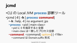•CLI の Local JVM process 診断ツール
•jcmd [-l | -h | process command]
•-h : help, -l | no argument: jps
•process: <pid | main-class>
• pid に 0 を指定すると全部
• main-class は一致したプロセス全部
•command: <command[ options] | -f file>
• command は Domain.suffix 形式
jcmd
Copyright©2016 NTT corporation
 